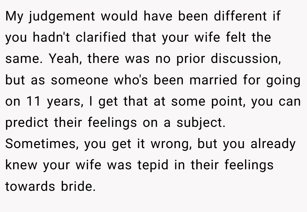My judgement would have been different if you hadn't clarified that your wife felt the same. Yeah, there was no prior discussion, but as someone who's been married for going on 11 years, I get that at some point, you can predict their feelings on a subject. Sometimes, you get it wrong, but you already knew your wife was tepid in their feelings towards bride.