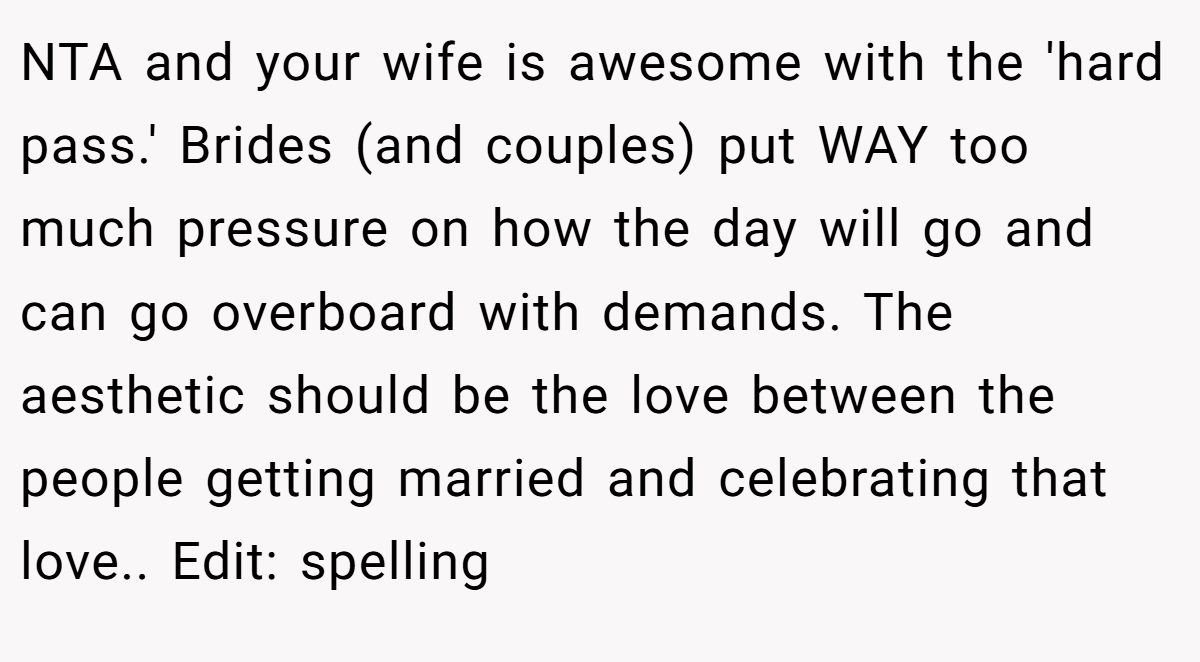 NTA and your wife is awesome with the 'hard pass.' Brides (and couples) put WAY too much pressure on how the day will go and can go overboard with demands. The aesthetic should be the love between the people getting married and celebrating that love.. Edit: spelling