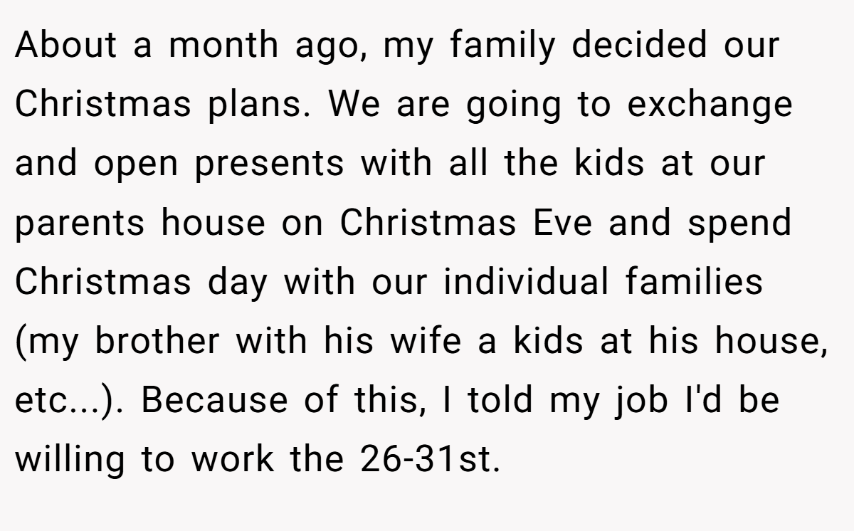 About a month ago, my family decided our Christmas plans. We are going to exchange and open presents with all the kids at our parents house on Christmas Eve and spend Christmas day with our individual families (my brother with his wife a kids at his house, etc...). Because of this, I told my job I'd be willing to work the 26-31st.
