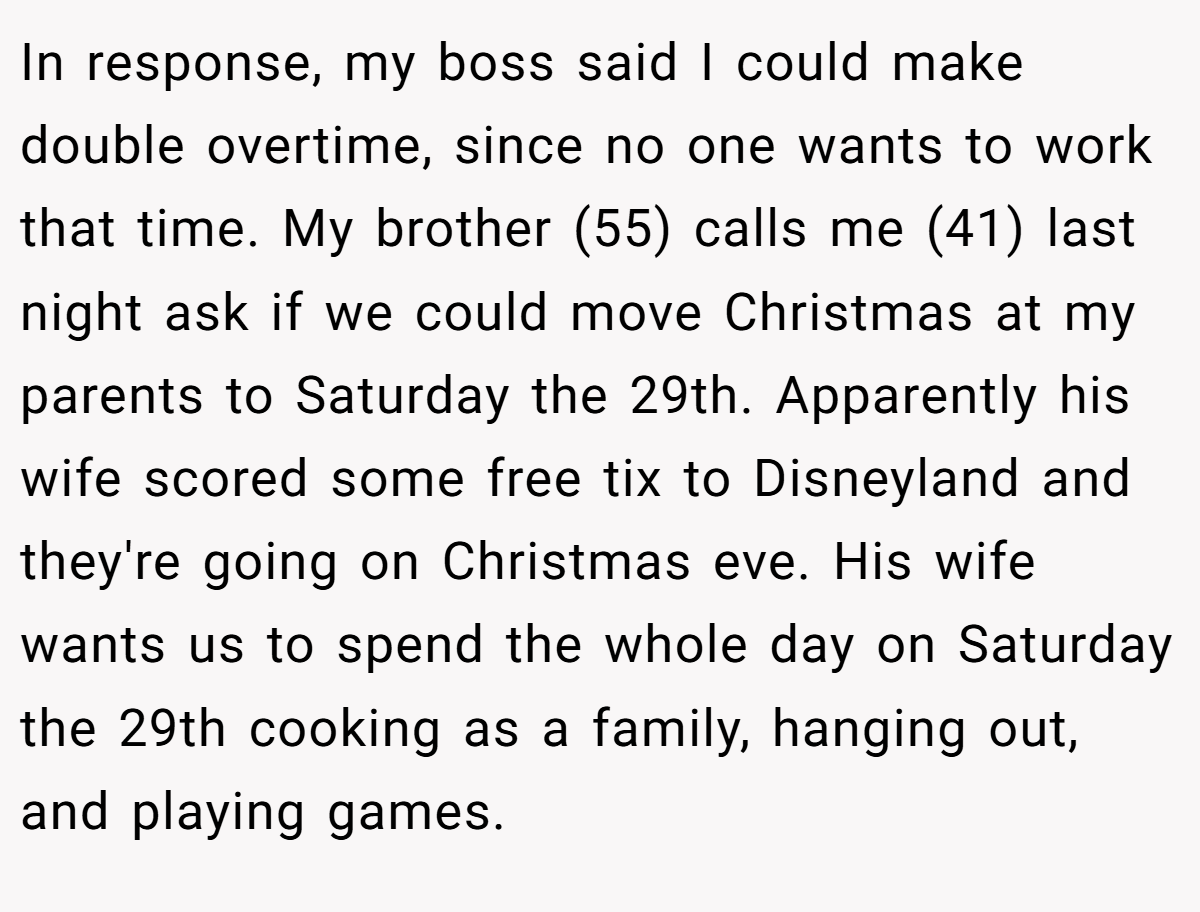 In response, my boss said I could make double overtime, since no one wants to work that time. My brother (55) calls me (41) last night ask if we could move Christmas at my parents to Saturday the 29th. Apparently his wife scored some free tix to Disneyland and they're going on Christmas eve. His wife wants us to spend the whole day on Saturday the 29th cooking as a family, hanging out, and playing games.