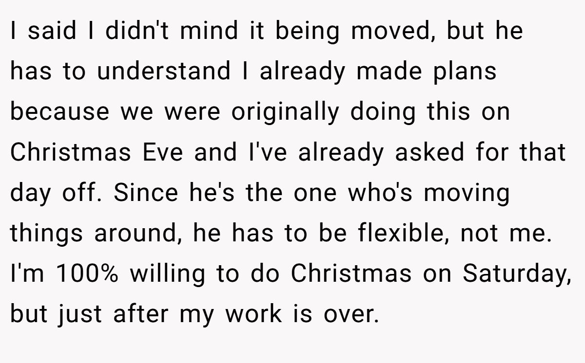I said I didn't mind it being moved, but he has to understand I already made plans because we were originally doing this on Christmas Eve and I've already asked for that day off. Since he's the one who's moving things around, he has to be flexible, not me. I'm 100% willing to do Christmas on Saturday, but just after my work is over.