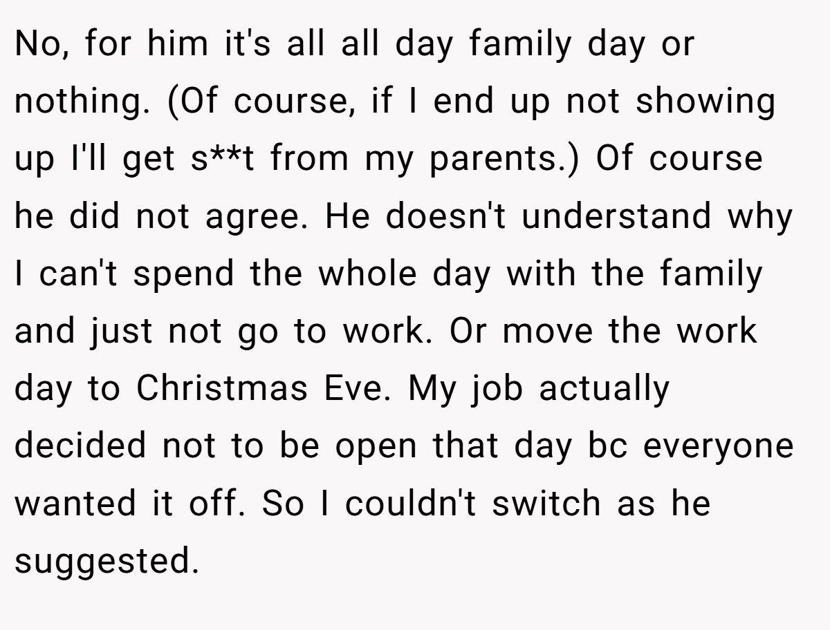 No, for him it's all all day family day or nothing. (Of course, if I end up not showing up I'll get s**t from my parents.) Of course he did not agree. He doesn't understand why I can't spend the whole day with the family and just not go to work. Or move the work day to Christmas Eve. My job actually decided not to be open that day bc everyone wanted it off. So I couldn't switch as he suggested.