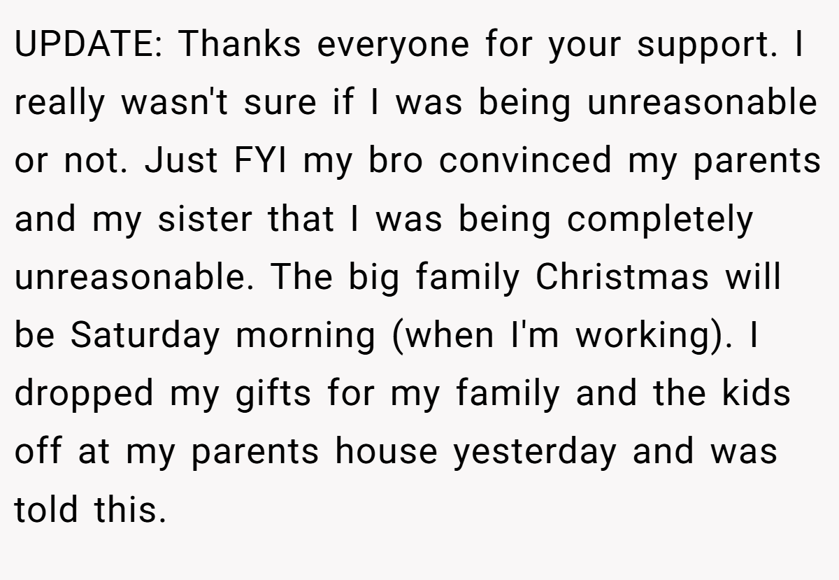 UPDATE: Thanks everyone for your support. I really wasn't sure if I was being unreasonable or not. Just FYI my bro convinced my parents and my sister that I was being completely unreasonable. The big family Christmas will be Saturday morning (when I'm working). I dropped my gifts for my family and the kids off at my parents house yesterday and was told this.