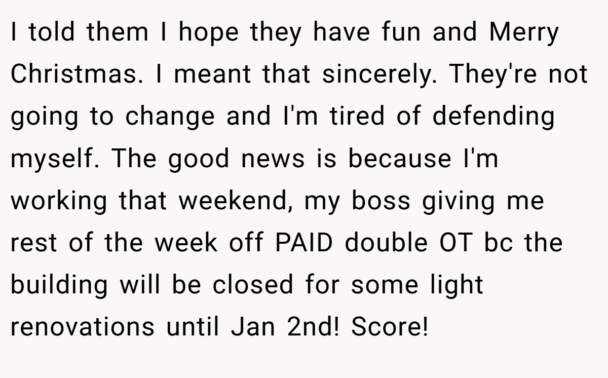 I told them I hope they have fun and Merry Christmas. I meant that sincerely. They're not going to change and I'm tired of defending myself. The good news is because I'm working that weekend, my boss giving me rest of the week off PAID double OT bc the building will be closed for some light renovations until Jan 2nd! Score!