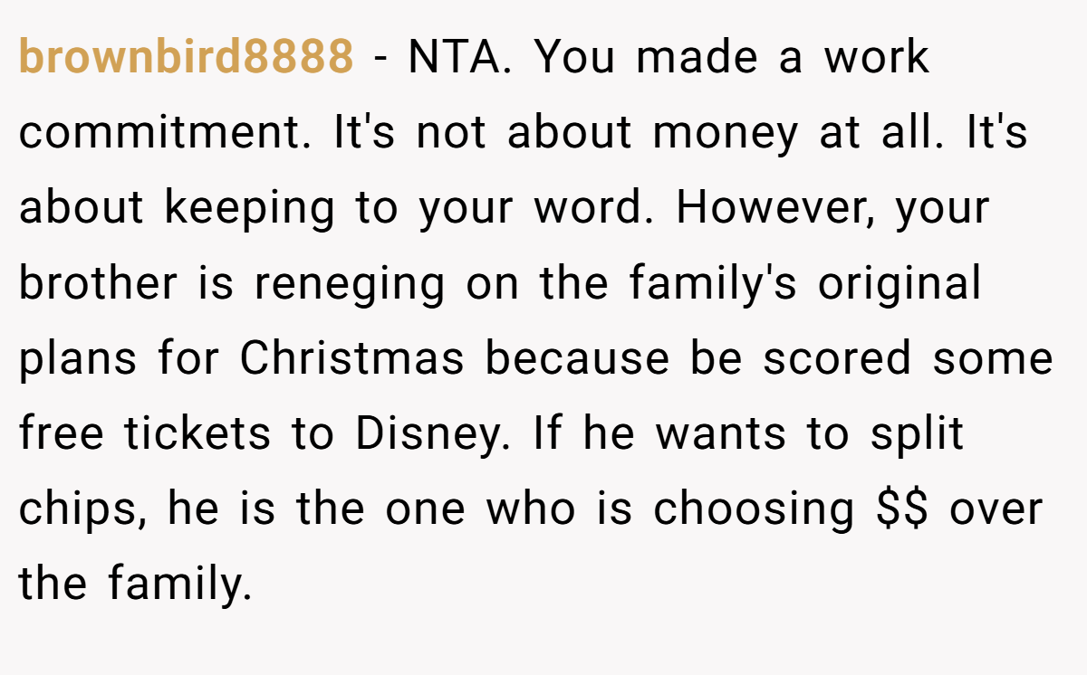 brownbird8888 − NTA. You made a work commitment. It's not about money at all. It's about keeping to your word. However, your brother is reneging on the family's original plans for Christmas because be scored some free tickets to Disney. If he wants to split chips, he is the one who is choosing $$ over the family.