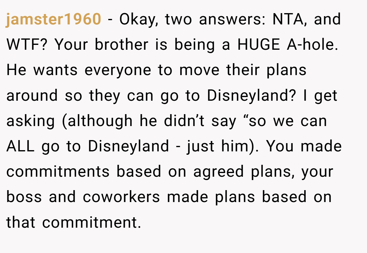 jamster1960 − Okay, two answers: NTA, and WTF? Your brother is being a HUGE A-hole. He wants everyone to move their plans around so they can go to Disneyland? I get asking (although he didn’t say “so we can ALL go to Disneyland - just him). You made commitments based on agreed plans, your boss and coworkers made plans based on that commitment.