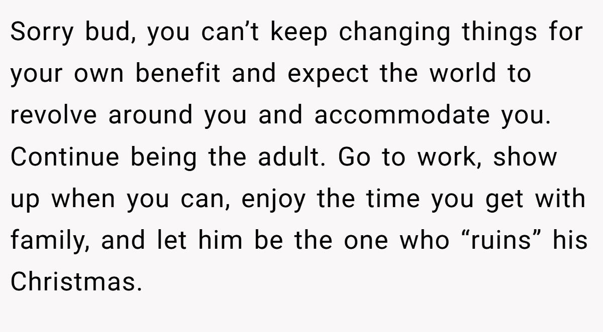 Sorry bud, you can’t keep changing things for your own benefit and expect the world to revolve around you and accommodate you. Continue being the adult. Go to work, show up when you can, enjoy the time you get with family, and let him be the one who “ruins” his Christmas.