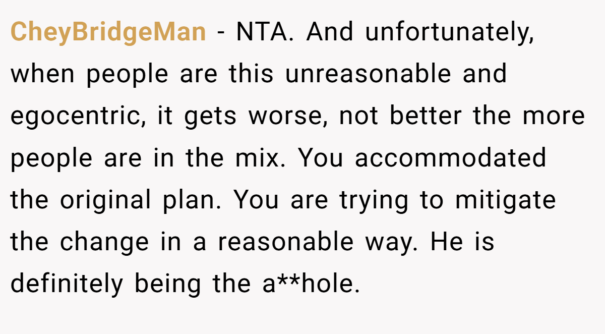 CheyBridgeMan − NTA. And unfortunately, when people are this unreasonable and egocentric, it gets worse, not better the more people are in the mix. You accommodated the original plan. You are trying to mitigate the change in a reasonable way. He is definitely being the a**hole.
