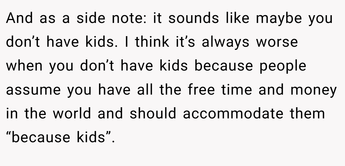 And as a side note: it sounds like maybe you don’t have kids. I think it’s always worse when you don’t have kids because people assume you have all the free time and money in the world and should accommodate them “because kids”.