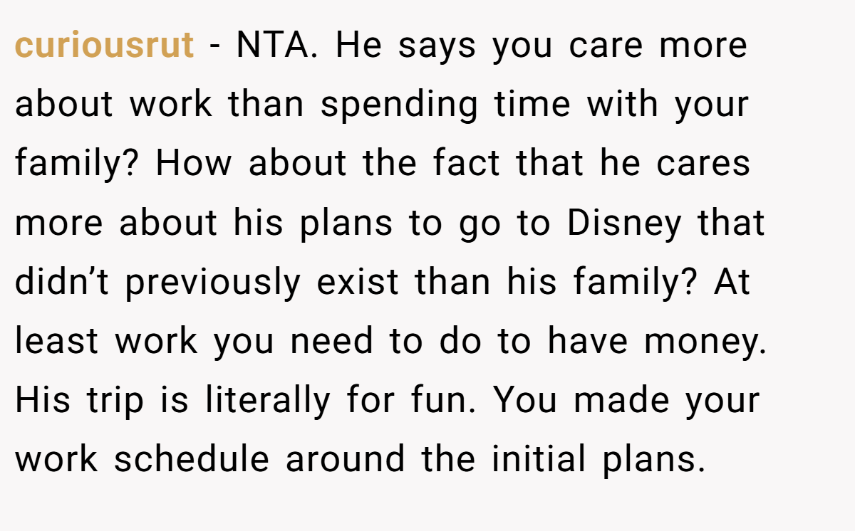 curiousrut − NTA. He says you care more about work than spending time with your family? How about the fact that he cares more about his plans to go to Disney that didn’t previously exist than his family? At least work you need to do to have money. His trip is literally for fun. You made your work schedule around the initial plans.