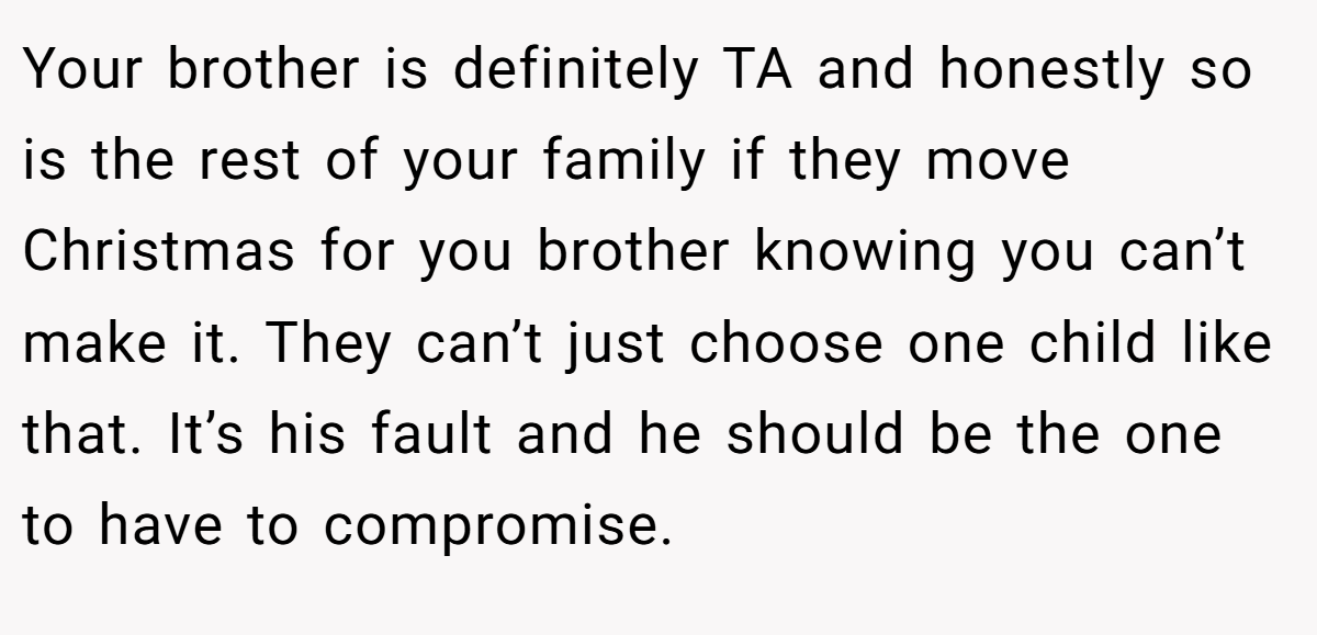 Your brother is definitely TA and honestly so is the rest of your family if they move Christmas for you brother knowing you can’t make it. They can’t just choose one child like that. It’s his fault and he should be the one to have to compromise.