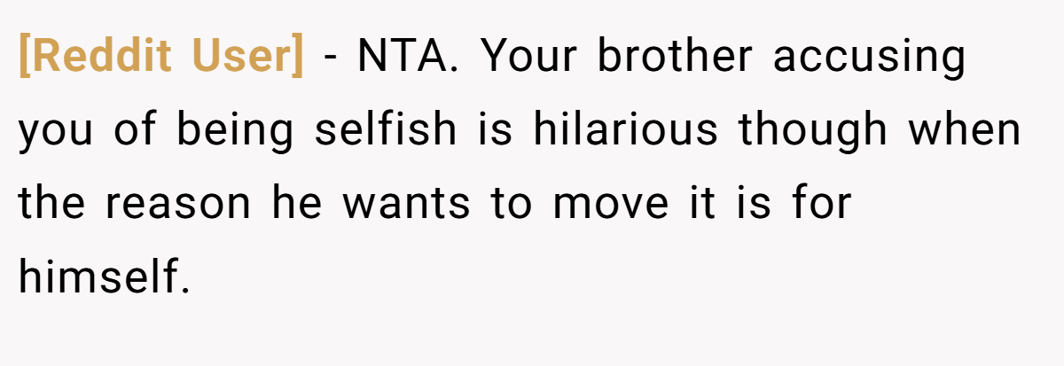 [Reddit User] − NTA. Your brother accusing you of being selfish is hilarious though when the reason he wants to move it is for himself.