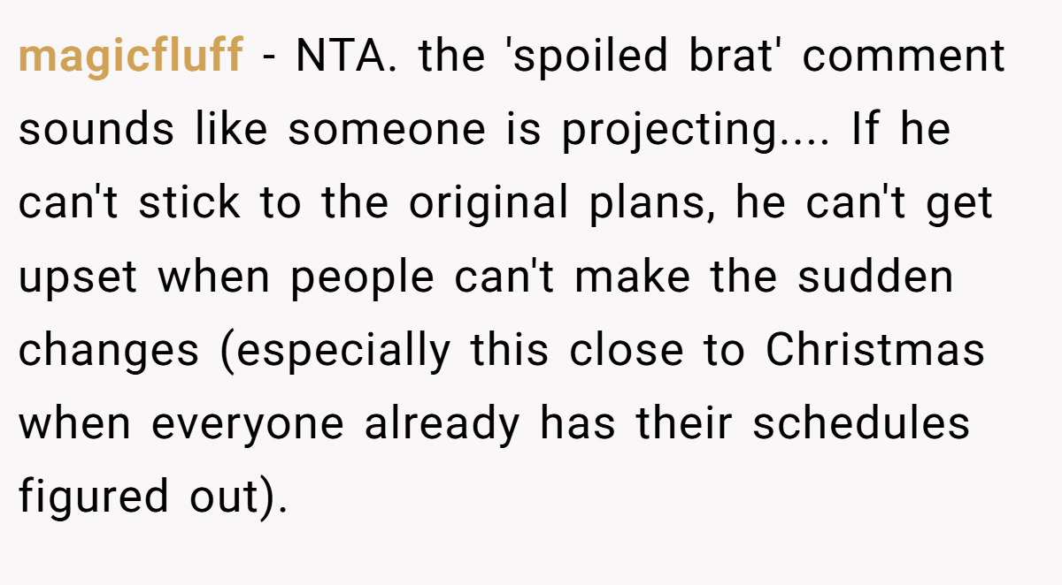 magicfluff − NTA. the 'spoiled brat' comment sounds like someone is projecting.... If he can't stick to the original plans, he can't get upset when people can't make the sudden changes (especially this close to Christmas when everyone already has their schedules figured out).