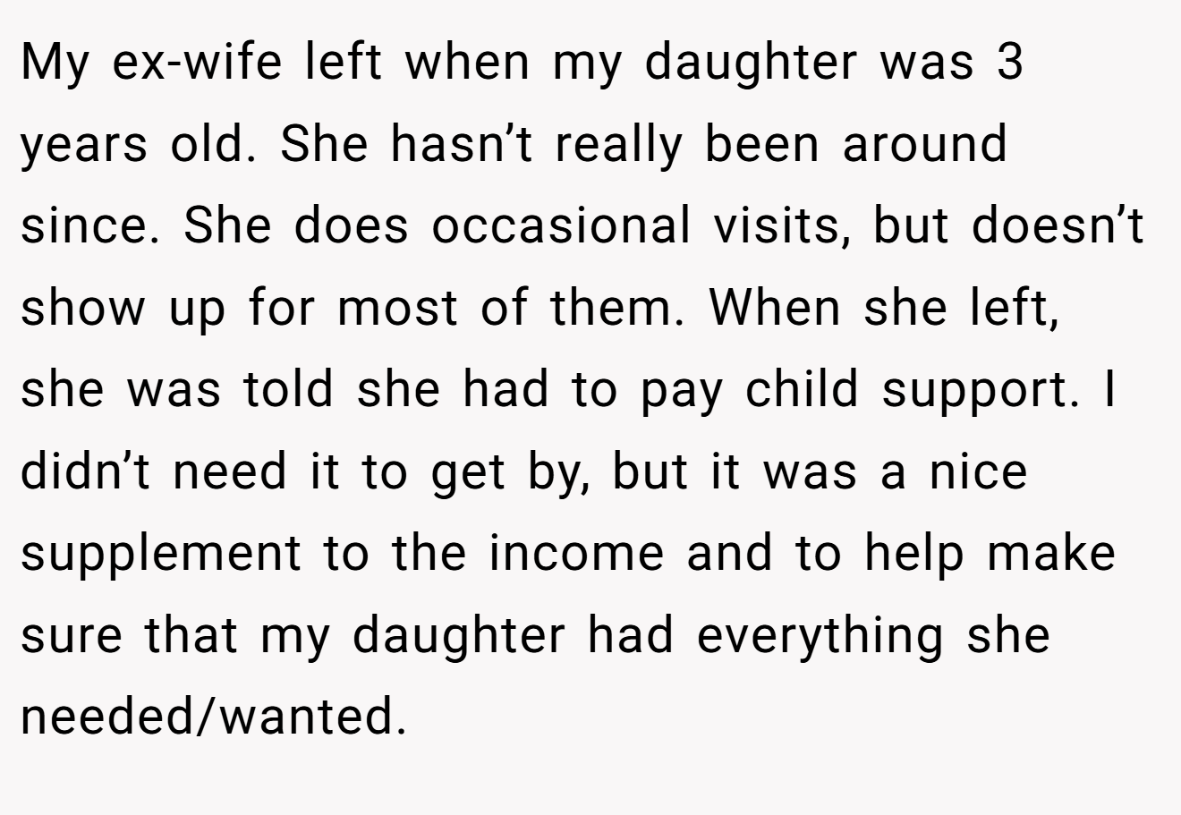 My ex-wife left when my daughter was 3 years old. She hasn’t really been around since. She does occasional visits, but doesn’t show up for most of them. When she left, she was told she had to pay child support. I didn’t need it to get by, but it was a nice supplement to the income and to help make sure that my daughter had everything she needed/wanted.