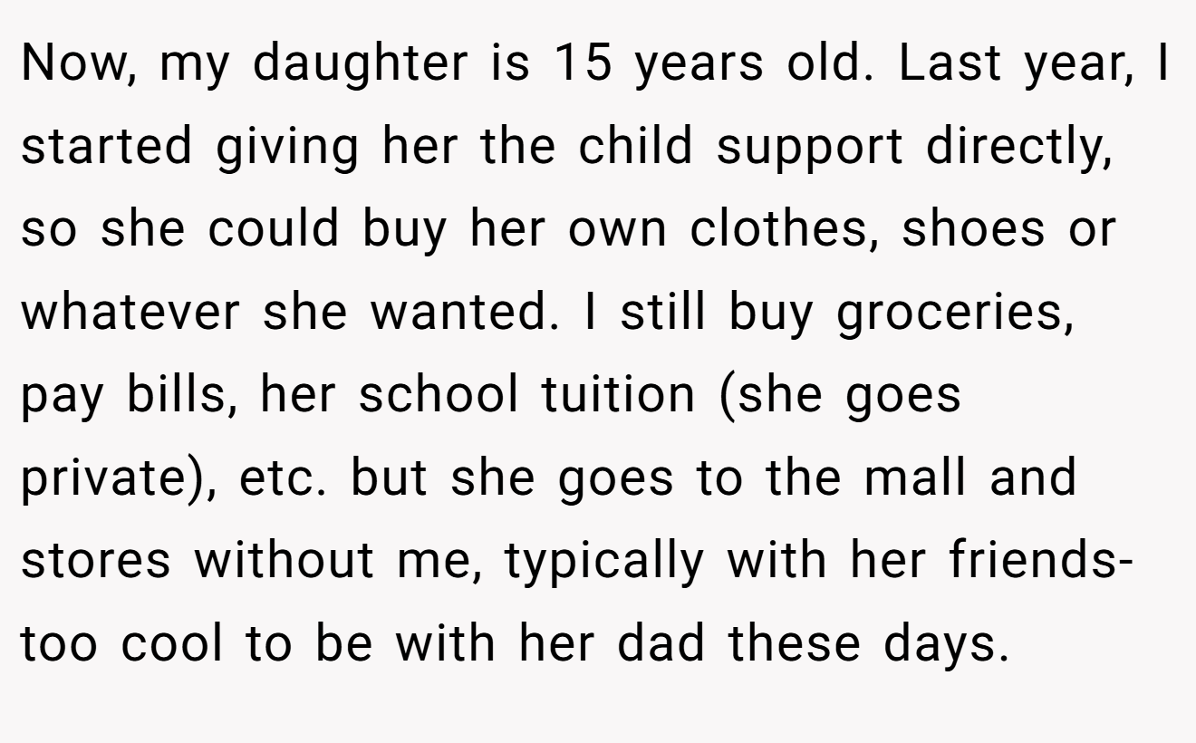 Now, my daughter is 15 years old. Last year, I started giving her the child support directly, so she could buy her own clothes, shoes or whatever she wanted. I still buy groceries, pay bills, her school tuition (she goes private), etc. but she goes to the mall and stores without me, typically with her friends-too cool to be with her dad these days.