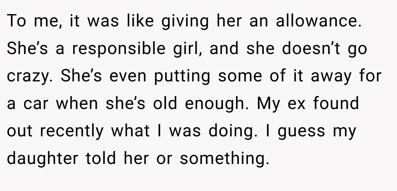 To me, it was like giving her an allowance. She’s a responsible girl, and she doesn’t go crazy. She’s even putting some of it away for a car when she’s old enough. My ex found out recently what I was doing. I guess my daughter told her or something.