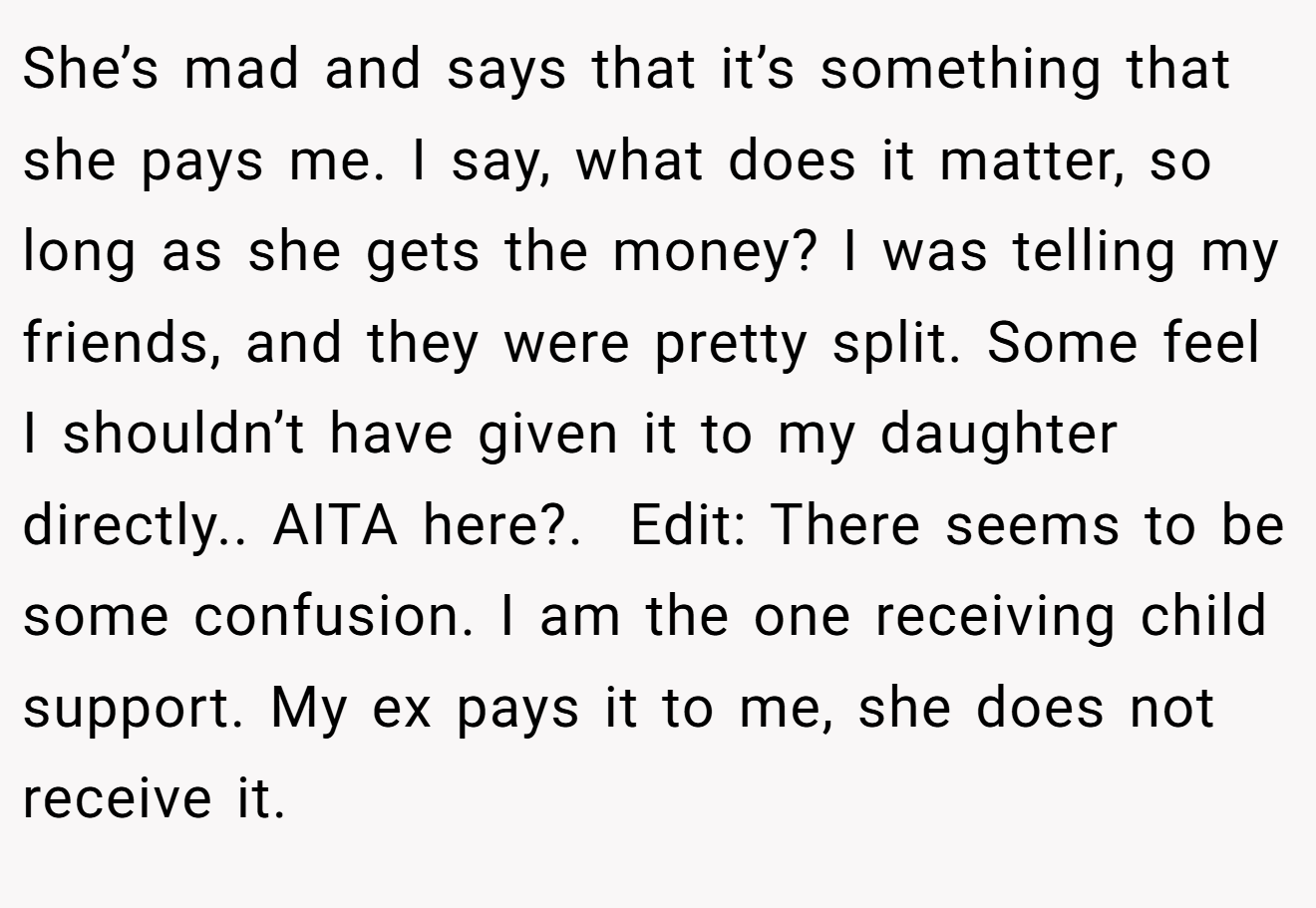 She’s mad and says that it’s something that she pays me. I say, what does it matter, so long as she gets the money? I was telling my friends, and they were pretty split. Some feel I shouldn’t have given it to my daughter directly.. AITA here?. ​ Edit: There seems to be some confusion. I am the one receiving child support. My ex pays it to me, she does not receive it.
