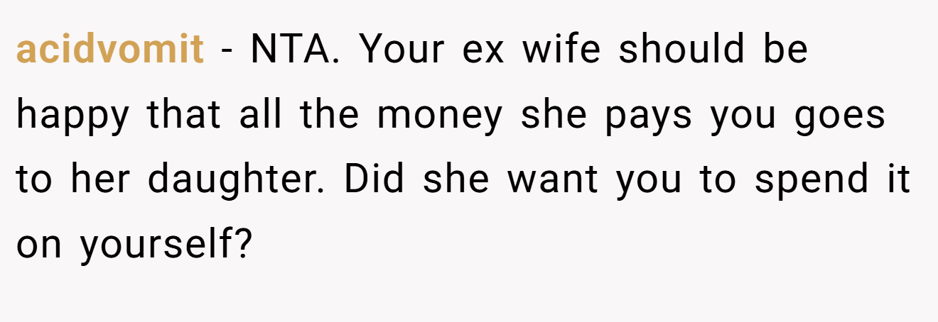 acidvomit - NTA. Your ex wife should be happy that all the money she pays you goes to her daughter. Did she want you to spend it on yourself?