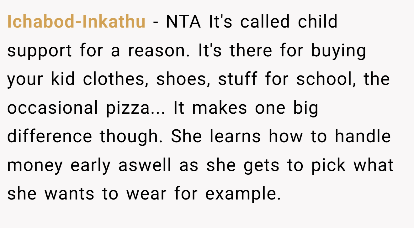 Ichabod-Inkathu - NTA It's called child support for a reason. It's there for buying your kid clothes, shoes, stuff for school, the occasional pizza... It makes one big difference though. She learns how to handle money early aswell as she gets to pick what she wants to wear for example.