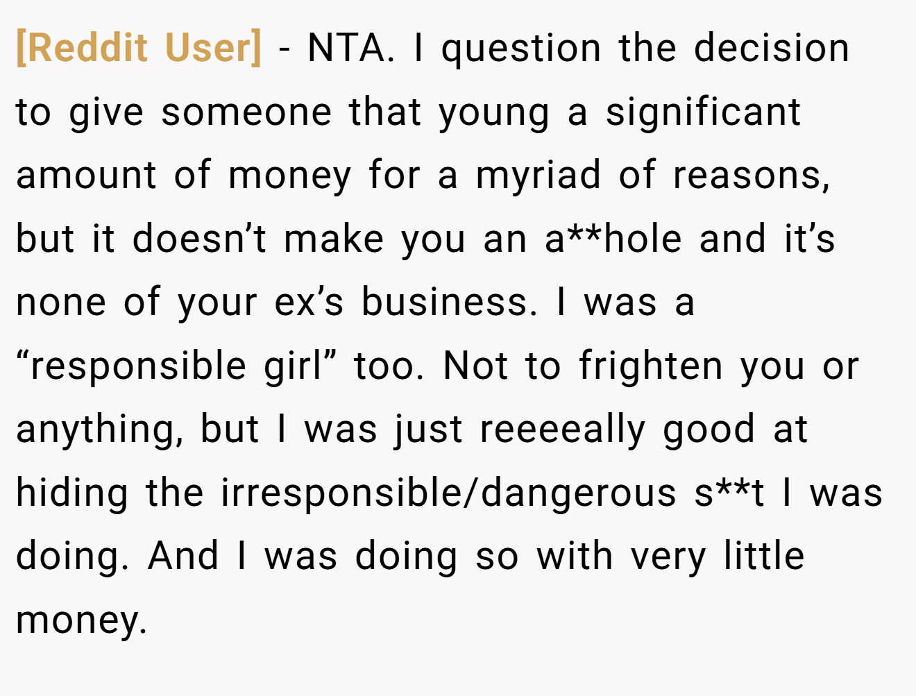 [Reddit User] - NTA. I question the decision to give someone that young a significant amount of money for a myriad of reasons, but it doesn’t make you an a**hole and it’s none of your ex’s business. I was a “responsible girl” too. Not to frighten you or anything, but I was just reeeeally good at hiding the irresponsible/dangerous s**t I was doing. And I was doing so with very little money.