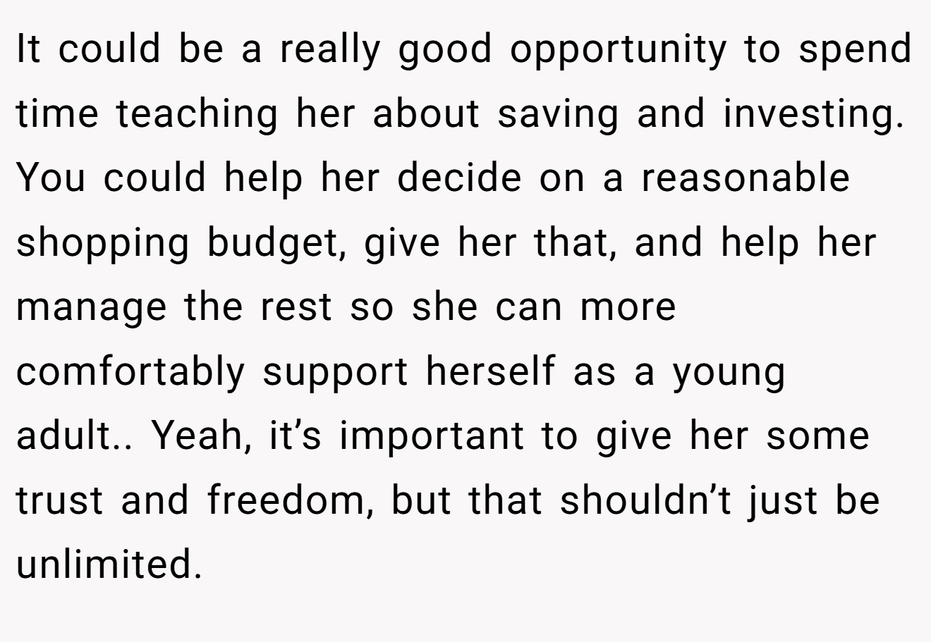 It could be a really good opportunity to spend time teaching her about saving and investing. You could help her decide on a reasonable shopping budget, give her that, and help her manage the rest so she can more comfortably support herself as a young adult.. Yeah, it’s important to give her some trust and freedom, but that shouldn’t just be unlimited.