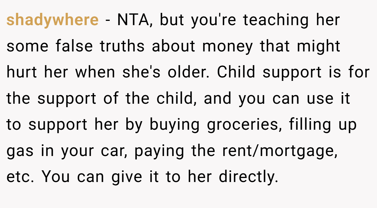 shadywhere - NTA, but you're teaching her some false truths about money that might hurt her when she's older. Child support is for the support of the child, and you can use it to support her by buying groceries, filling up gas in your car, paying the rent/mortgage, etc. You can give it to her directly.