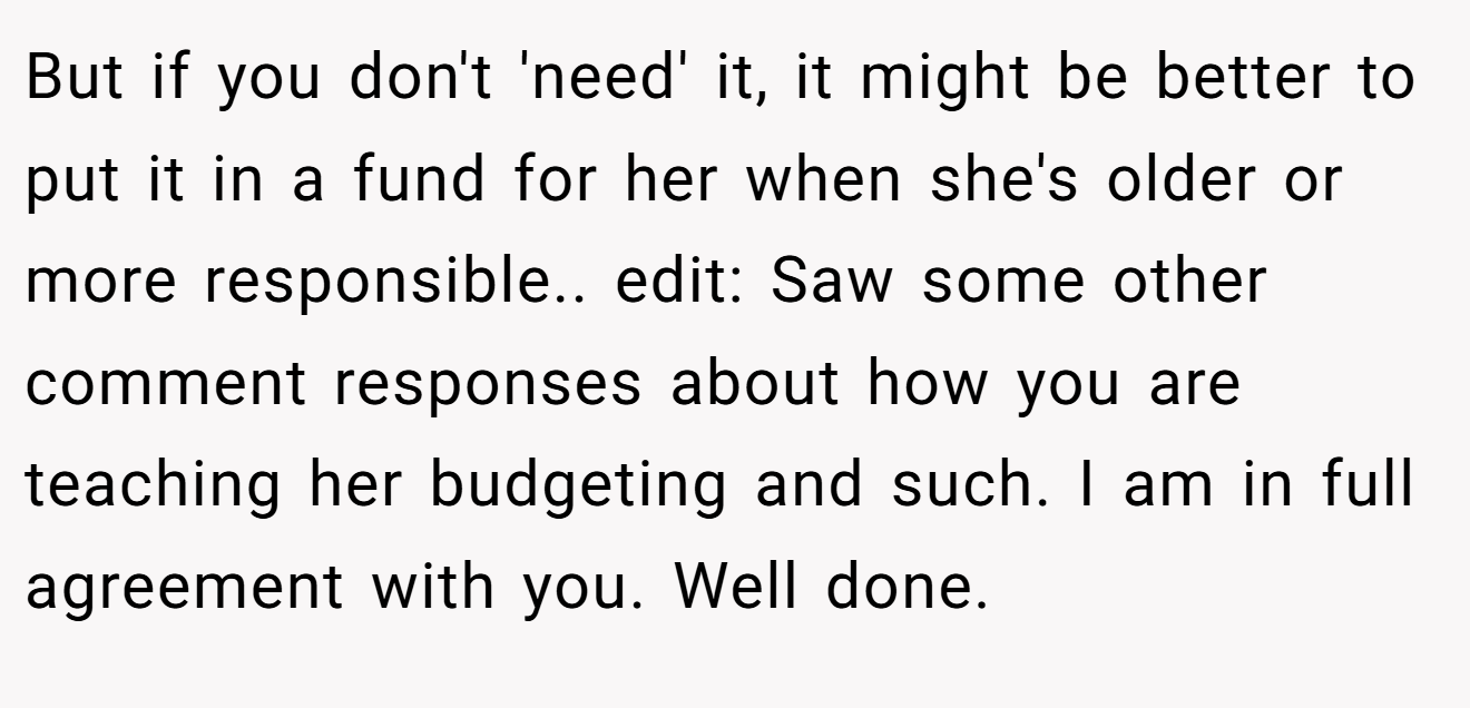 But if you don't 'need' it, it might be better to put it in a fund for her when she's older or more responsible.. edit: Saw some other comment responses about how you are teaching her budgeting and such. I am in full agreement with you. Well done.