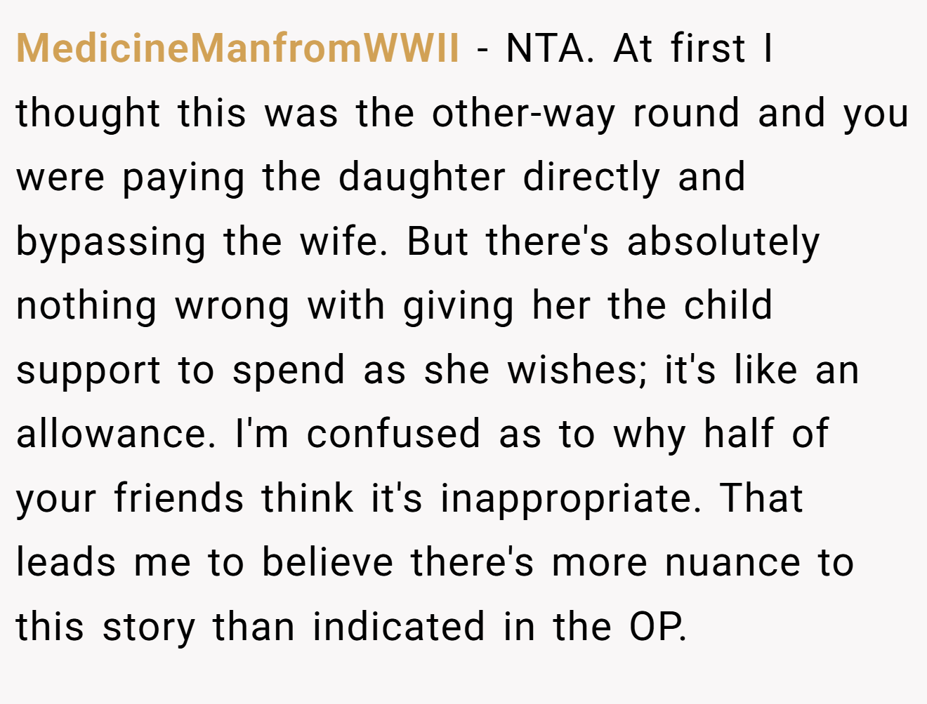 MedicineManfromWWII - NTA. At first I thought this was the other-way round and you were paying the daughter directly and bypassing the wife. But there's absolutely nothing wrong with giving her the child support to spend as she wishes; it's like an allowance. I'm confused as to why half of your friends think it's inappropriate. That leads me to believe there's more nuance to this story than indicated in the OP.