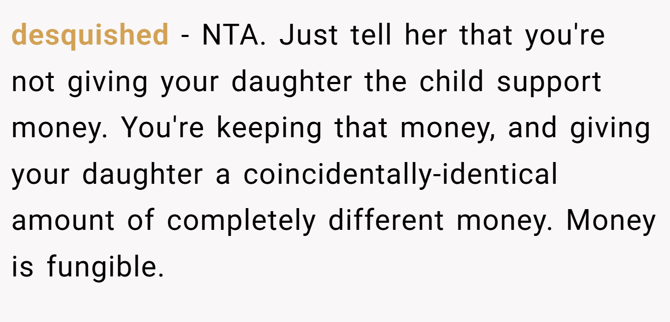 desquished - NTA. Just tell her that you're not giving your daughter the child support money. You're keeping that money, and giving your daughter a coincidentally-identical amount of completely different money. Money is fungible.