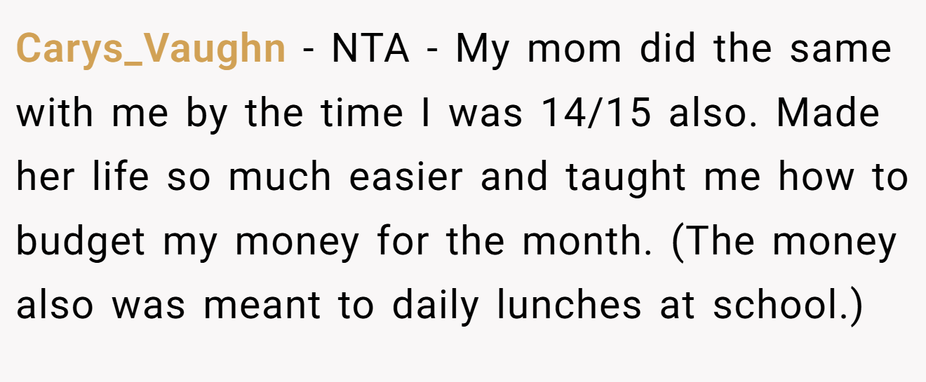 Carys_Vaughn - NTA - My mom did the same with me by the time I was 14/15 also. Made her life so much easier and taught me how to budget my money for the month. (The money also was meant to daily lunches at school.)