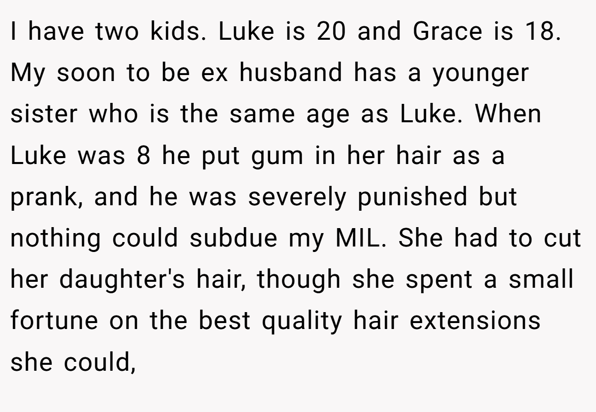 I have two kids. Luke is 20 and Grace is 18. My soon to be ex husband has a younger sister who is the same age as Luke. When Luke was 8 he put gum in her hair as a prank, and he was severely punished but nothing could subdue my MIL. She had to cut her daughter's hair, though she spent a small fortune on the best quality hair extensions she could,