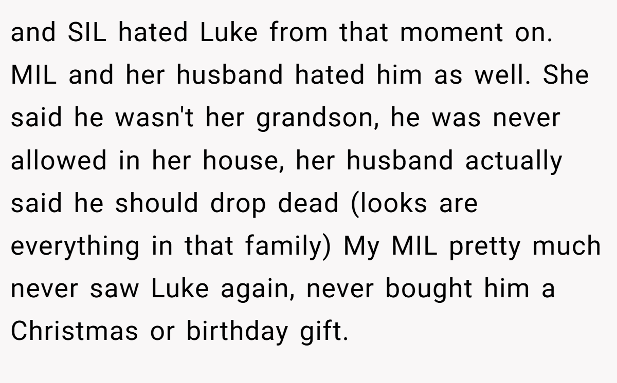 and SIL hated Luke from that moment on. MIL and her husband hated him as well. She said he wasn't her grandson, he was never allowed in her house, her husband actually said he should drop dead (looks are everything in that family) My MIL pretty much never saw Luke again, never bought him a Christmas or birthday gift.
