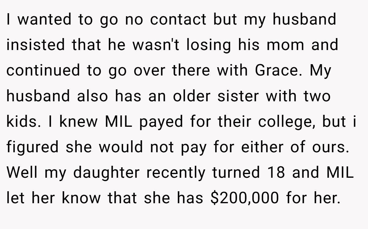 I wanted to go no contact but my husband insisted that he wasn't losing his mom and continued to go over there with Grace. My husband also has an older sister with two kids. I knew MIL payed for their college, but i figured she would not pay for either of ours. Well my daughter recently turned 18 and MIL let her know that she has $200,000 for her.