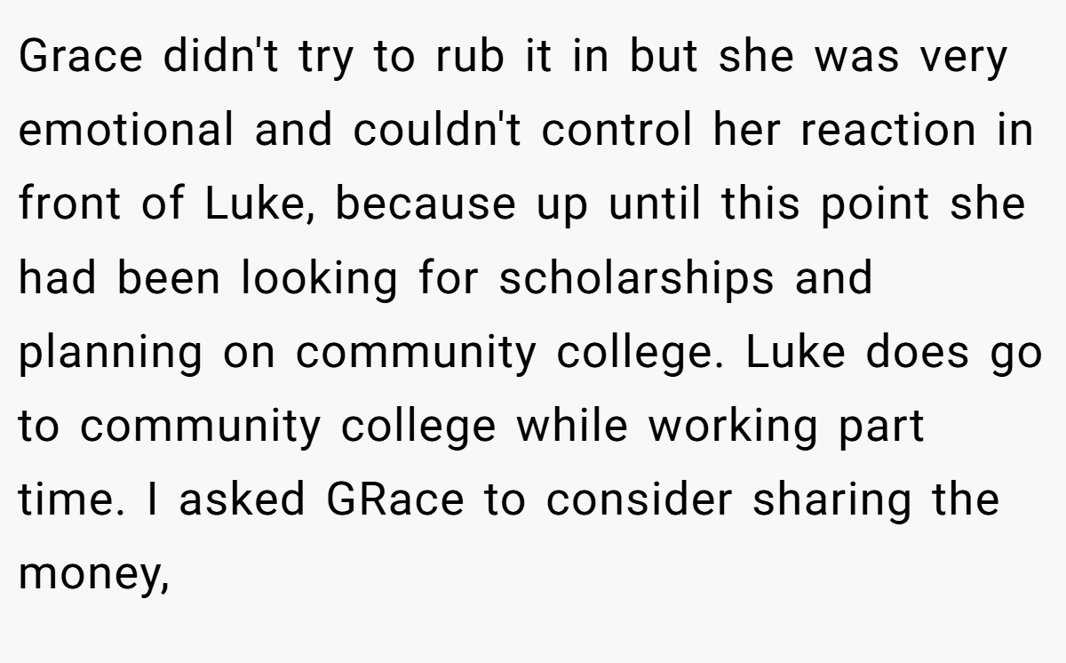Grace didn't try to rub it in but she was very emotional and couldn't control her reaction in front of Luke, because up until this point she had been looking for scholarships and planning on community college. Luke does go to community college while working part time. I asked GRace to consider sharing the money,