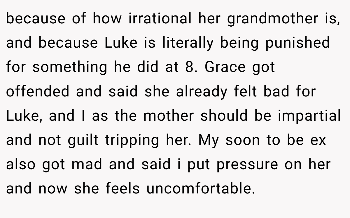 because of how irrational her grandmother is, and because Luke is literally being punished for something he did at 8. Grace got offended and said she already felt bad for Luke, and I as the mother should be impartial and not guilt tripping her. My soon to be ex also got mad and said i put pressure on her and now she feels uncomfortable.