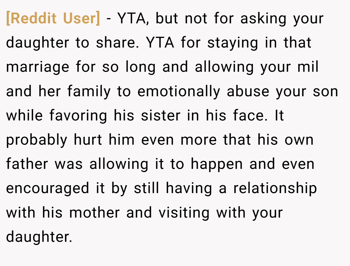 [Reddit User] − YTA, but not for asking your daughter to share. YTA for staying in that marriage for so long and allowing your mil and her family to emotionally abuse your son while favoring his sister in his face. It probably hurt him even more that his own father was allowing it to happen and even encouraged it by still having a relationship with his mother and visiting with your daughter.