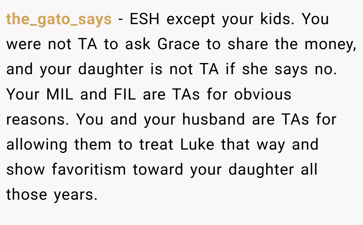the_gato_says − ESH except your kids. You were not TA to ask Grace to share the money, and your daughter is not TA if she says no. Your MIL and FIL are TAs for obvious reasons. You and your husband are TAs for allowing them to treat Luke that way and show favoritism toward your daughter all those years.