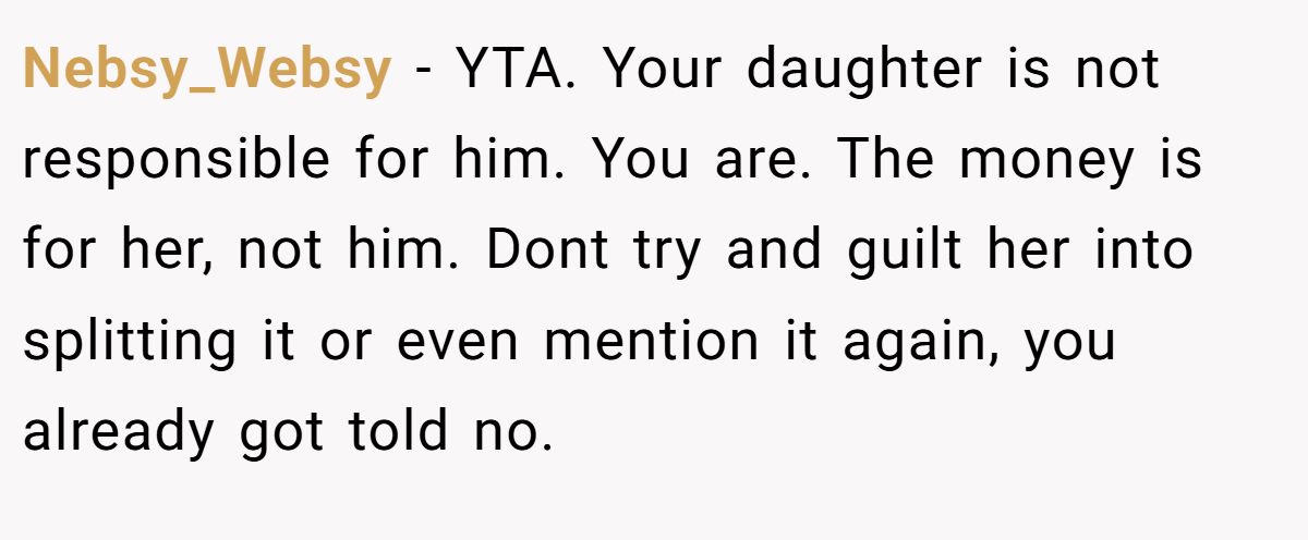 Nebsy_Websy − YTA. Your daughter is not responsible for him. You are. The money is for her, not him. Dont try and guilt her into splitting it or even mention it again, you already got told no.