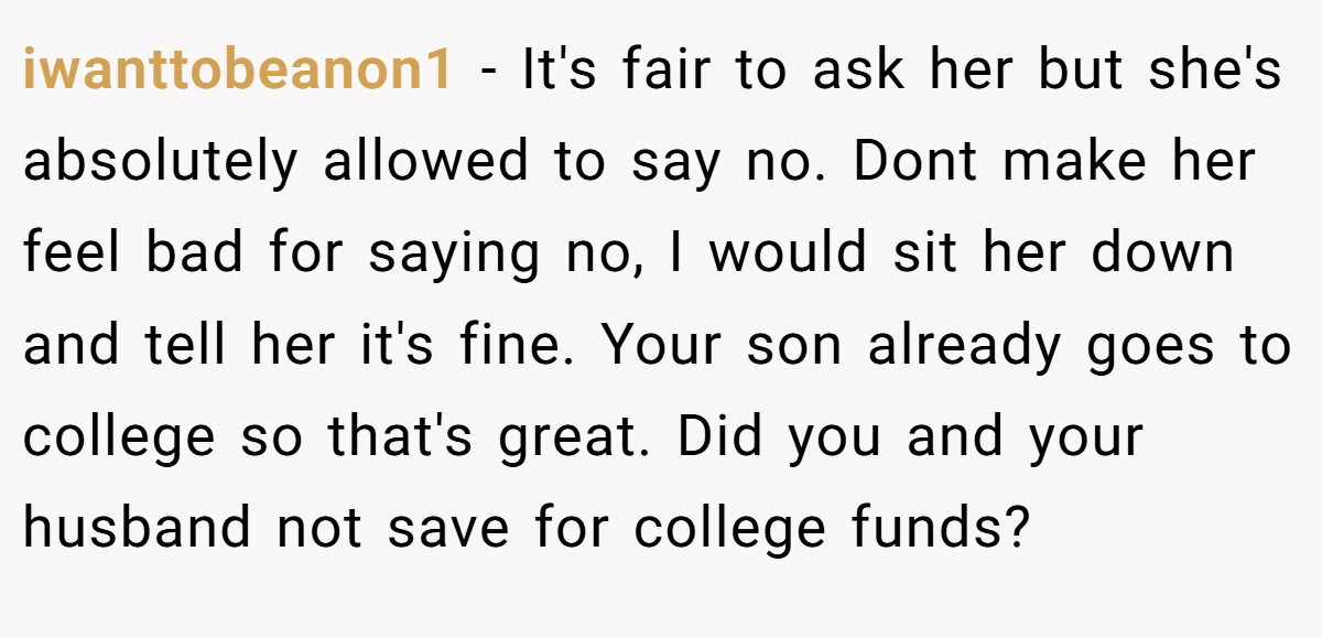 iwanttobeanon1 − It's fair to ask her but she's absolutely allowed to say no. Dont make her feel bad for saying no, I would sit her down and tell her it's fine. Your son already goes to college so that's great. Did you and your husband not save for college funds?