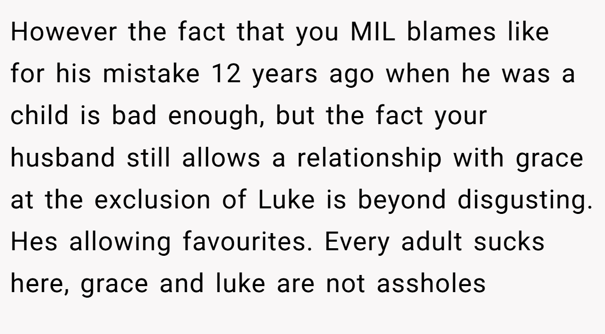 However the fact that you MIL blames like for his mistake 12 years ago when he was a child is bad enough, but the fact your husband still allows a relationship with grace at the exclusion of Luke is beyond disgusting. Hes allowing favourites. Every adult sucks here, grace and luke are not assholes