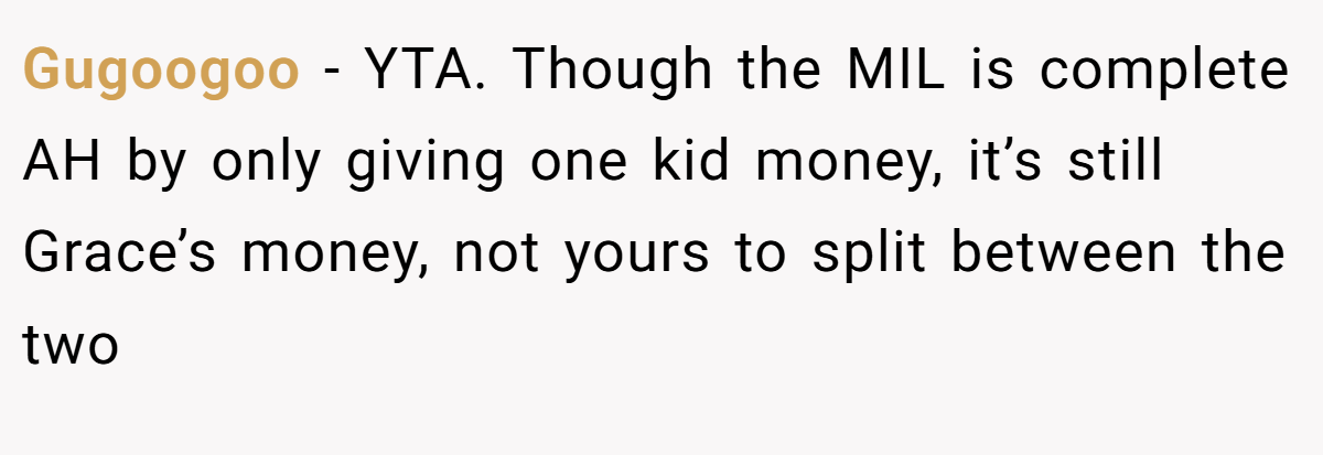 Gugoogoo − YTA. Though the MIL is complete AH by only giving one kid money, it’s still Grace’s money, not yours to split between the two