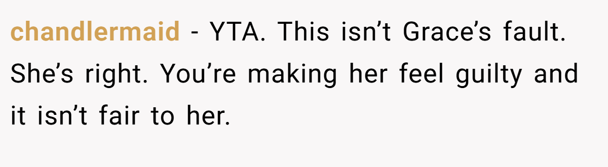 chandlermaid − YTA. This isn’t Grace’s fault. She’s right. You’re making her feel guilty and it isn’t fair to her.