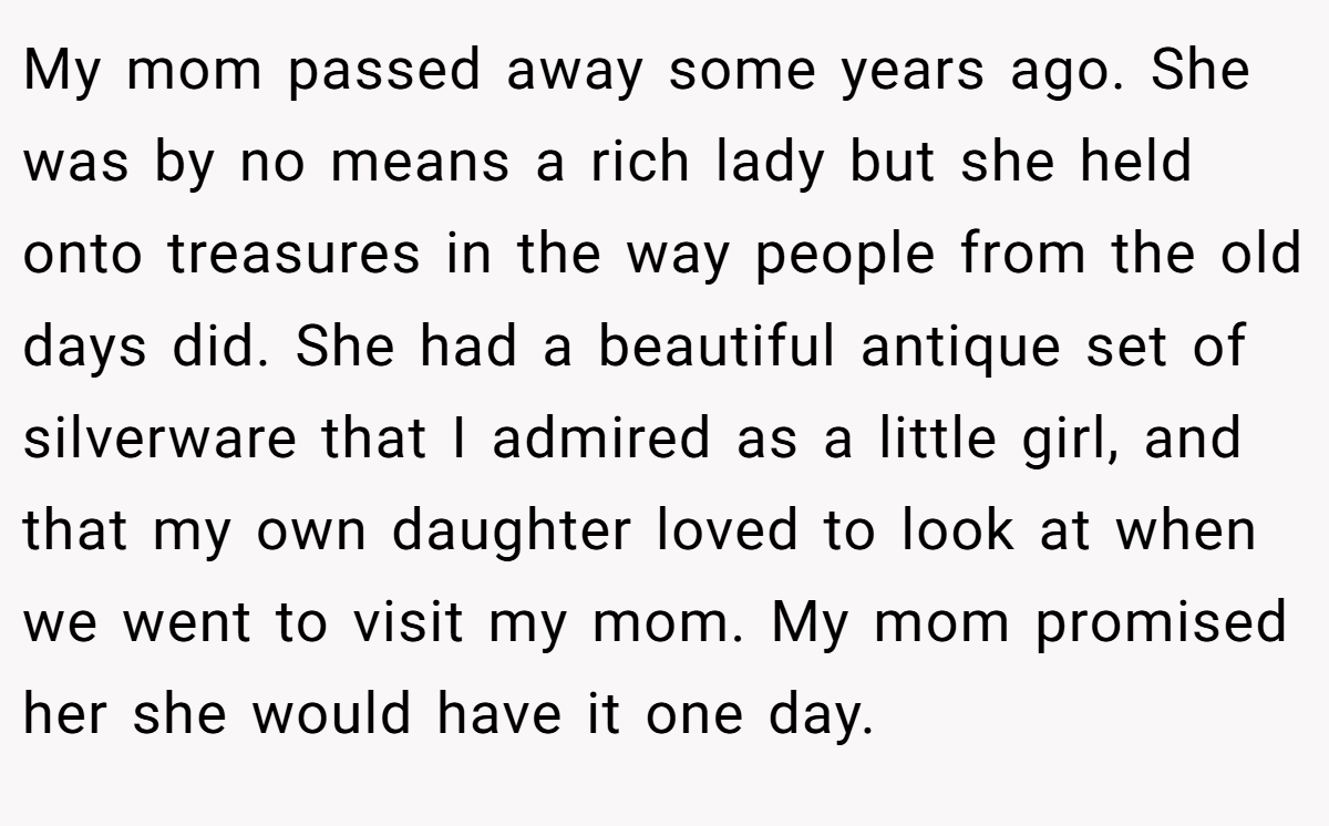 My mom passed away some years ago. She was by no means a rich lady but she held onto treasures in the way people from the old days did. She had a beautiful antique set of silverware that I admired as a little girl, and that my own daughter loved to look at when we went to visit my mom. My mom promised her she would have it one day.