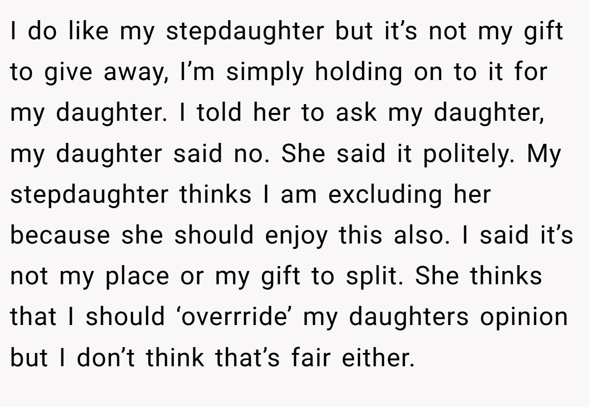 I do like my stepdaughter but it’s not my gift to give away, I’m simply holding on to it for my daughter. I told her to ask my daughter, my daughter said no. She said it politely. My stepdaughter thinks I am excluding her because she should enjoy this also. I said it’s not my place or my gift to split. She thinks that I should ‘overrride’ my daughters opinion but I don’t think that’s fair either.