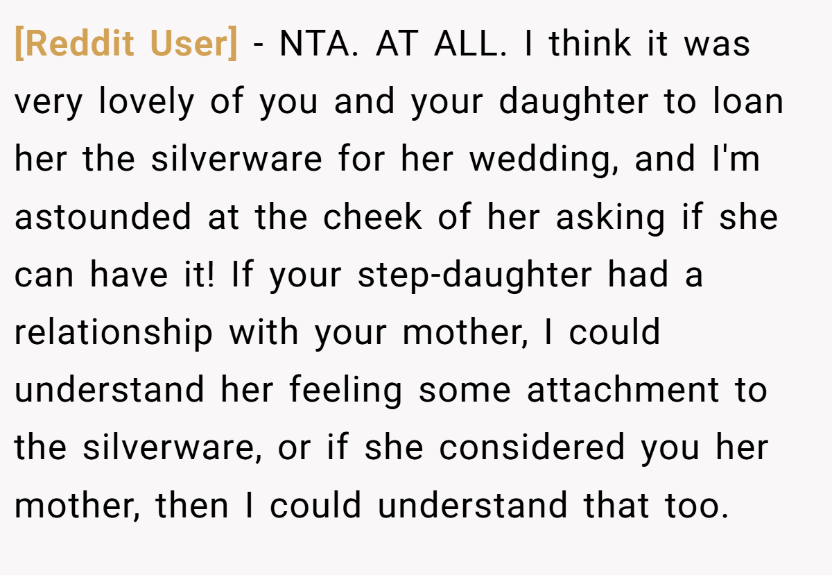 [Reddit User] − NTA. AT ALL. I think it was very lovely of you and your daughter to loan her the silverware for her wedding, and I'm astounded at the cheek of her asking if she can have it! If your step-daughter had a relationship with your mother, I could understand her feeling some attachment to the silverware, or if she considered you her mother, then I could understand that too.