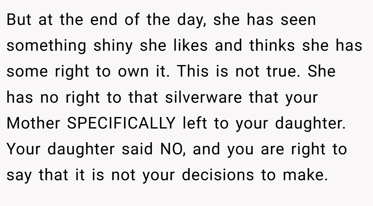 But at the end of the day, she has seen something shiny she likes and thinks she has some right to own it. This is not true. She has no right to that silverware that your Mother SPECIFICALLY left to your daughter. Your daughter said NO, and you are right to say that it is not your decisions to make.
