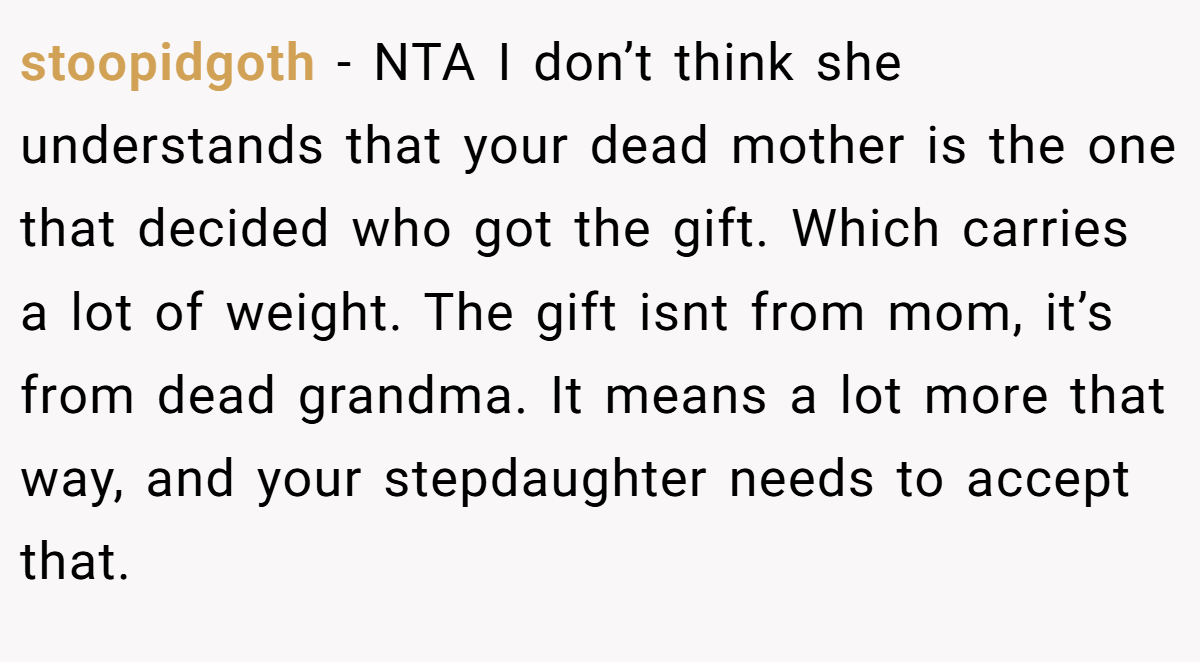 stoopidgoth − NTA I don’t think she understands that your dead mother is the one that decided who got the gift. Which carries a lot of weight. The gift isnt from mom, it’s from dead grandma. It means a lot more that way, and your stepdaughter needs to accept that.