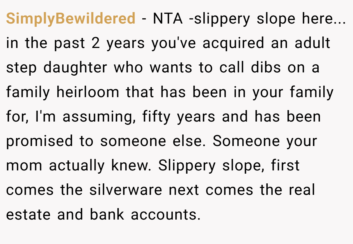 SimplyBewildered − NTA -slippery slope here... in the past 2 years you've acquired an adult step daughter who wants to call dibs on a family heirloom that has been in your family for, I'm assuming, fifty years and has been promised to someone else. Someone your mom actually knew. Slippery slope, first comes the silverware next comes the real estate and bank accounts.