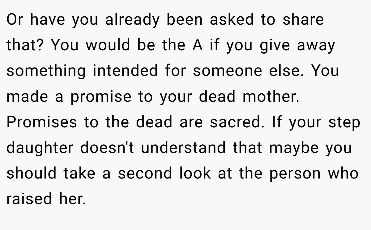 Or have you already been asked to share that? You would be the A if you give away something intended for someone else. You made a promise to your dead mother. Promises to the dead are sacred. If your step daughter doesn't understand that maybe you should take a second look at the person who raised her.