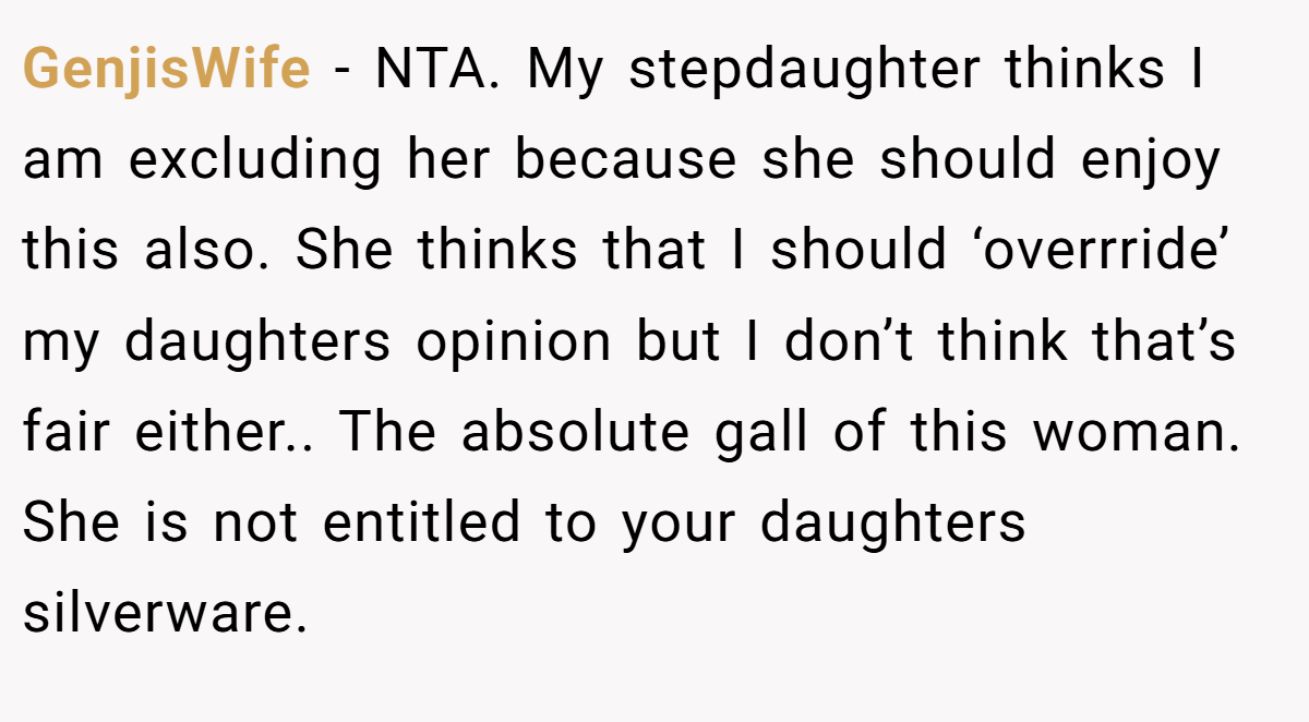 GenjisWife − NTA. My stepdaughter thinks I am excluding her because she should enjoy this also. She thinks that I should ‘overrride’ my daughters opinion but I don’t think that’s fair either.. The absolute gall of this woman. She is not entitled to your daughters silverware.